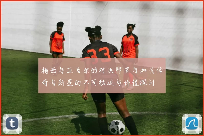 梅西与亚马尔的对决耶罗与加戈传奇与新星的不同轨迹与价值探讨