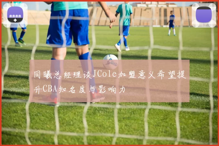 同曦总经理谈JCole加盟意义希望提升CBA知名度与影响力