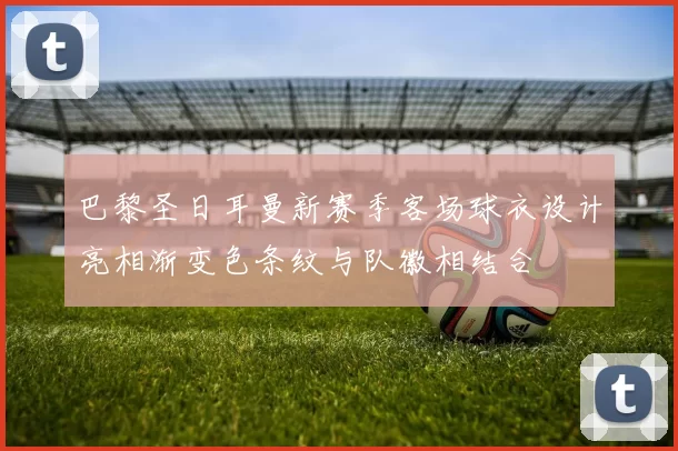 巴黎圣日耳曼新赛季客场球衣设计亮相渐变色条纹与队徽相结合