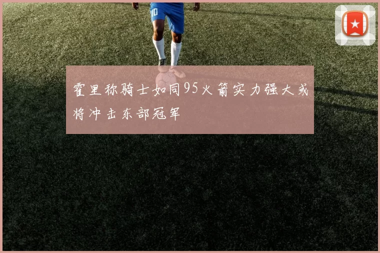 霍里称骑士如同95火箭实力强大或将冲击东部冠军