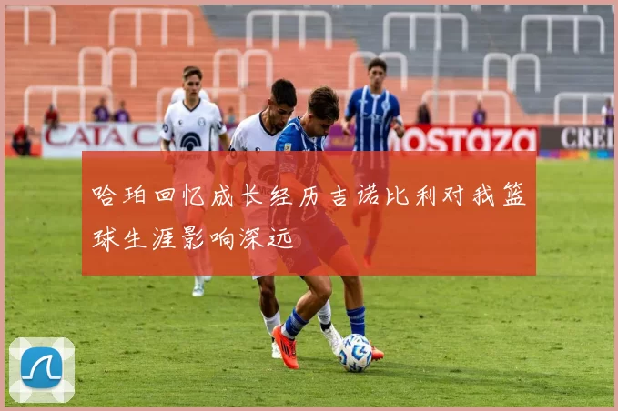 哈珀回忆成长经历吉诺比利对我篮球生涯影响深远