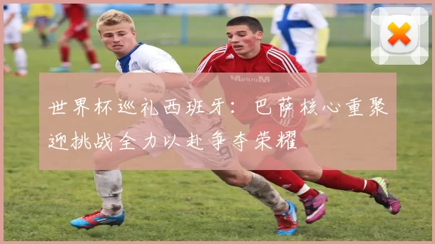 世界杯巡礼西班牙：巴萨核心重聚迎挑战全力以赴争夺荣耀