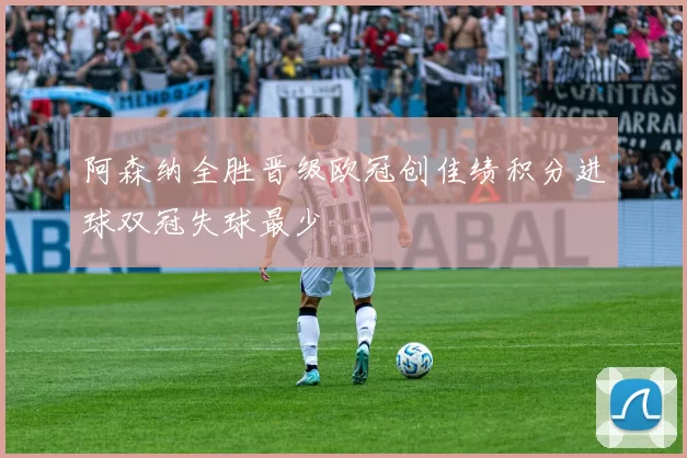 阿森纳全胜晋级欧冠创佳绩积分进球双冠失球最少
