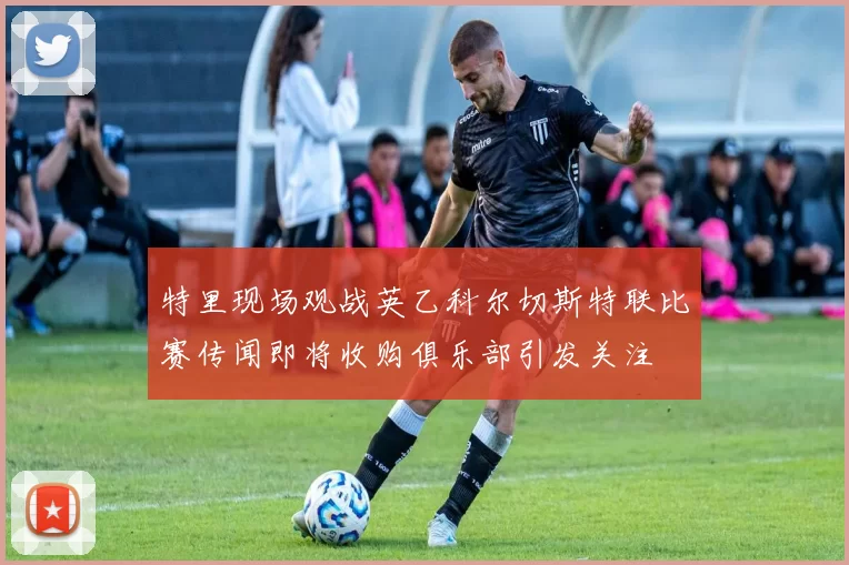 特里现场观战英乙科尔切斯特联比赛传闻即将收购俱乐部引发关注
