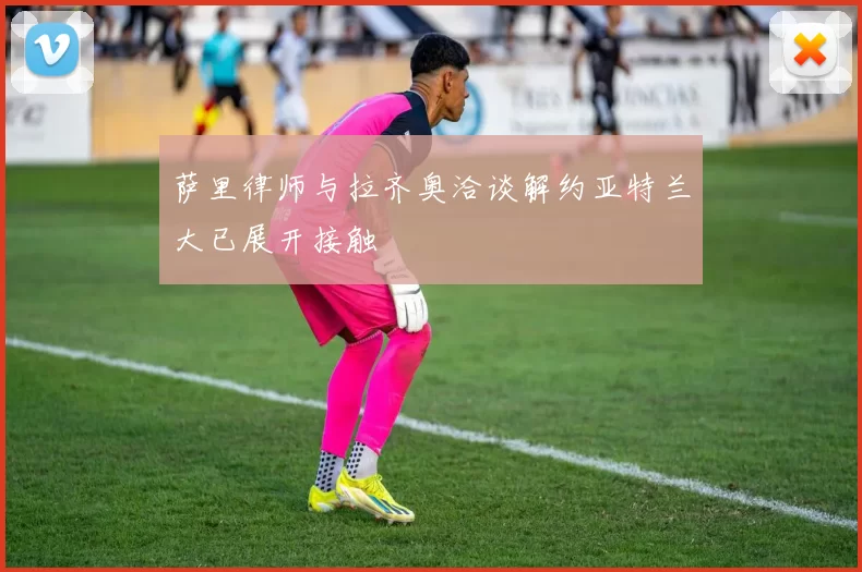 萨里律师与拉齐奥洽谈解约亚特兰大已展开接触