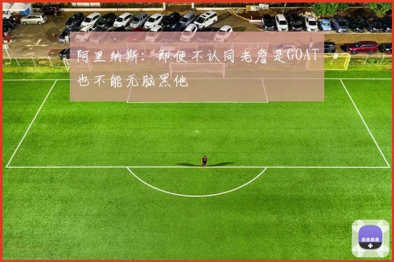 阿里纳斯：即便不认同老詹是GOAT也不能无脑黑他