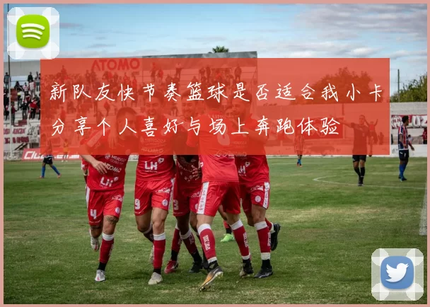 新队友快节奏篮球是否适合我小卡分享个人喜好与场上奔跑体验