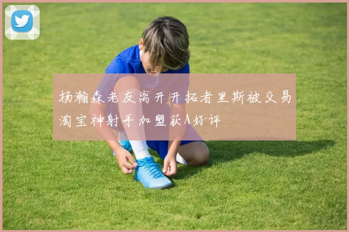 杨瀚森老友离开开拓者里斯被交易淘宝神射手加盟获A好评