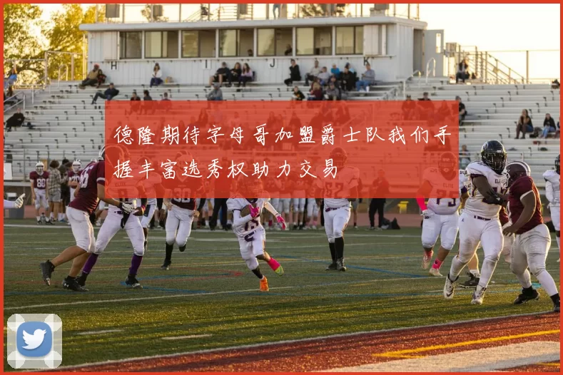 德隆期待字母哥加盟爵士队我们手握丰富选秀权助力交易