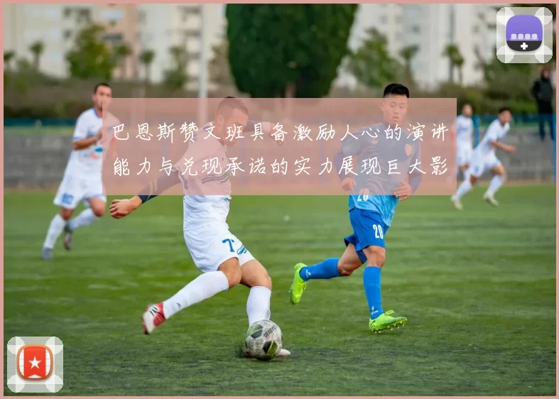 巴恩斯赞文班具备激励人心的演讲能力与兑现承诺的实力展现巨大影响力