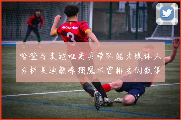哈登与麦迪谁更具带队能力媒体人分析麦迪巅峰期魔术曾排名倒数第一