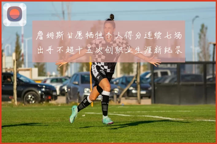詹姆斯甘愿牺牲个人得分连续七场出手不超十五次创职业生涯新纪录