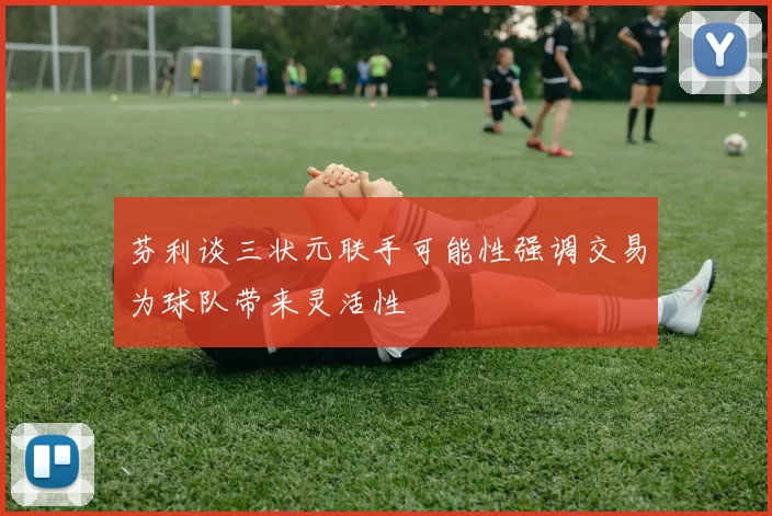 芬利谈三状元联手可能性强调交易为球队带来灵活性