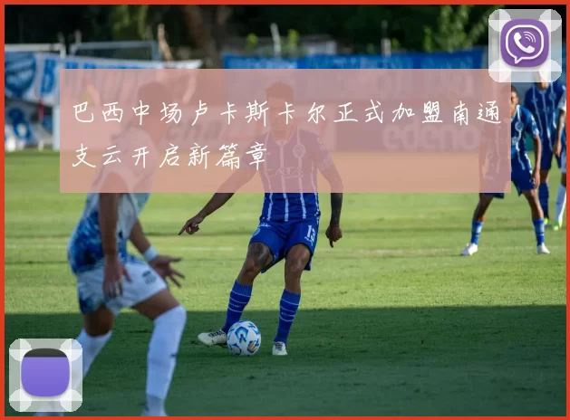巴西中场卢卡斯卡尔正式加盟南通支云开启新篇章