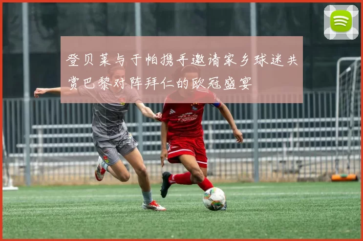 登贝莱与于帕携手邀请家乡球迷共赏巴黎对阵拜仁的欧冠盛宴